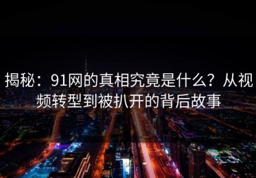 揭秘：91网的真相究竟是什么？从视频转型到被扒开的背后故事
