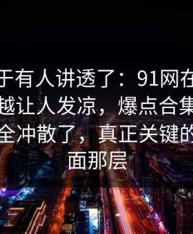 这回终于有人讲透了：91网在线观看越往后越让人发凉，爆点合集把之前的说法全冲散了，真正关键的不是表面那层