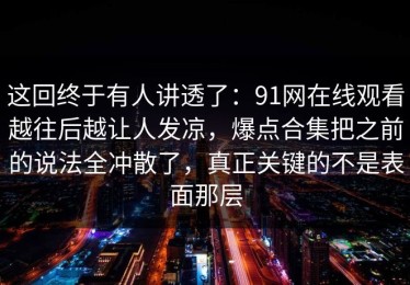 这回终于有人讲透了：91网在线观看越往后越让人发凉，爆点合集把之前的说法全冲散了，真正关键的不是表面那层