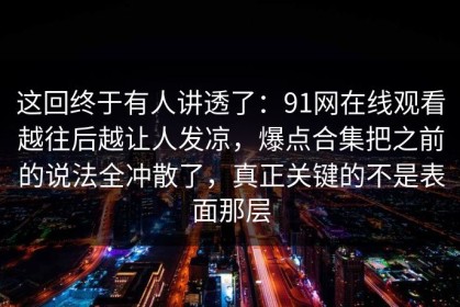 这回终于有人讲透了：91网在线观看越往后越让人发凉，爆点合集把之前的说法全冲散了，真正关键的不是表面那层