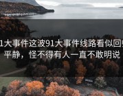 91大事件这波91大事件线路看似回归平静，怪不得有人一直不敢明说
