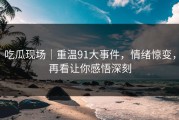 吃瓜现场｜重温91大事件，情绪惊变，再看让你感悟深刻