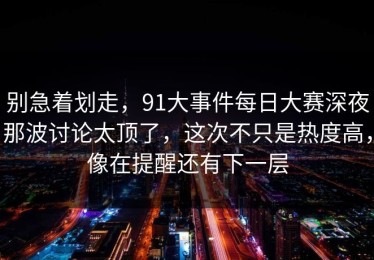 别急着划走，91大事件每日大赛深夜那波讨论太顶了，这次不只是热度高，像在提醒还有下一层