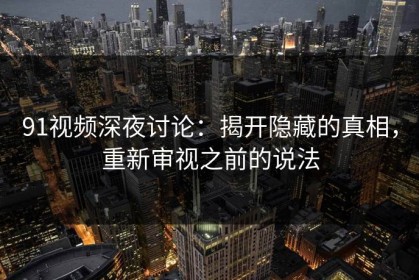 91视频深夜讨论：揭开隐藏的真相，重新审视之前的说法