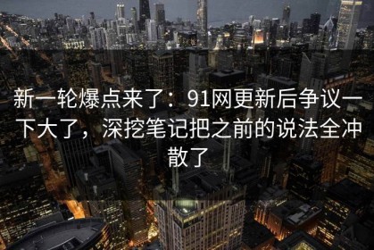 新一轮爆点来了：91网更新后争议一下大了，深挖笔记把之前的说法全冲散了