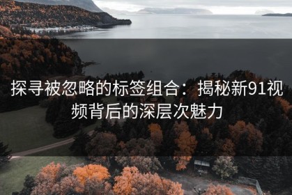 探寻被忽略的标签组合：揭秘新91视频背后的深层次魅力