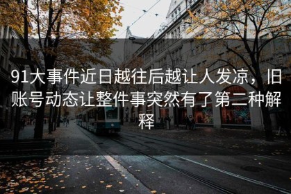 91大事件近日越往后越让人发凉，旧账号动态让整件事突然有了第二种解释