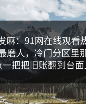 看得人发麻：91网在线观看热度不算最高却最磨人，冷门分区里那段内容像一把把旧账翻到台面上