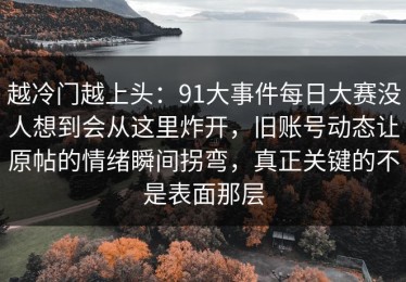 越冷门越上头：91大事件每日大赛没人想到会从这里炸开，旧账号动态让原帖的情绪瞬间拐弯，真正关键的不是表面那层
