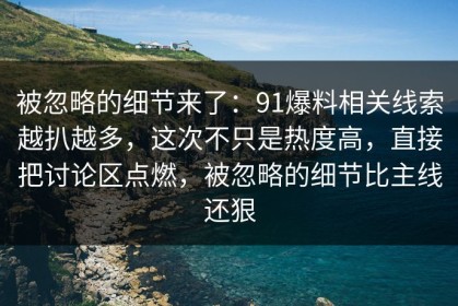 被忽略的细节来了：91爆料相关线索越扒越多，这次不只是热度高，直接把讨论区点燃，被忽略的细节比主线还狠