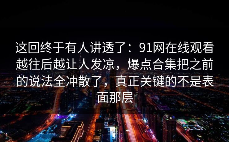 这回终于有人讲透了：91网在线观看越往后越让人发凉，爆点合集把之前的说法全冲散了，真正关键的不是表面那层
