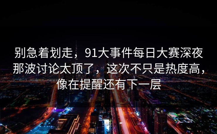 别急着划走，91大事件每日大赛深夜那波讨论太顶了，这次不只是热度高，像在提醒还有下一层