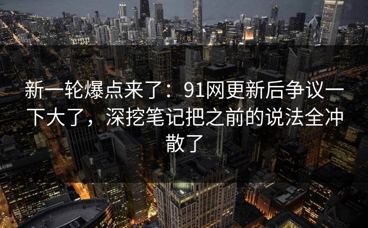 新一轮爆点来了：91网更新后争议一下大了，深挖笔记把之前的说法全冲散了
