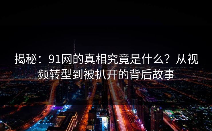 揭秘：91网的真相究竟是什么？从视频转型到被扒开的背后故事