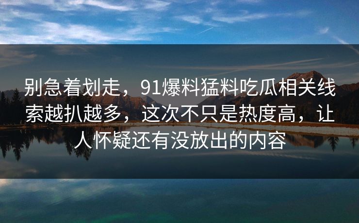别急着划走，91爆料猛料吃瓜相关线索越扒越多，这次不只是热度高，让人怀疑还有没放出的内容