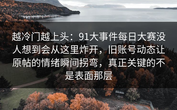 越冷门越上头：91大事件每日大赛没人想到会从这里炸开，旧账号动态让原帖的情绪瞬间拐弯，真正关键的不是表面那层
